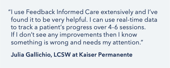 “I use Feedback Informed Care extensively and I’ve found it to be very helpful. I can use real-time data to track a patient’s progress over 4-6 sessions. If I don’t see any improvements then I know something is wrong and needs my attention.” Julia Gallichio, LCSW at Kaiser Permanente